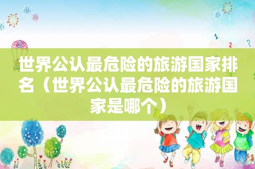 世界公认最危险的旅游国家排名（世界公认最危险的旅游国家是哪个）  第1张