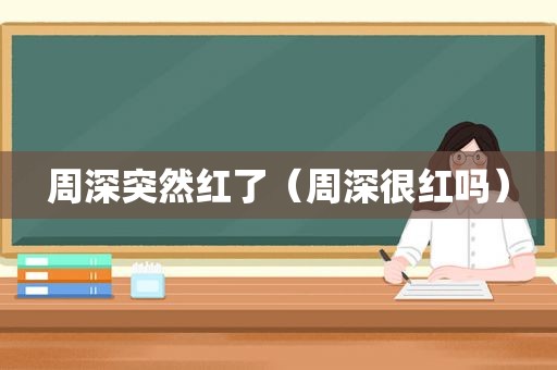 周深突然红了（周深很红吗）