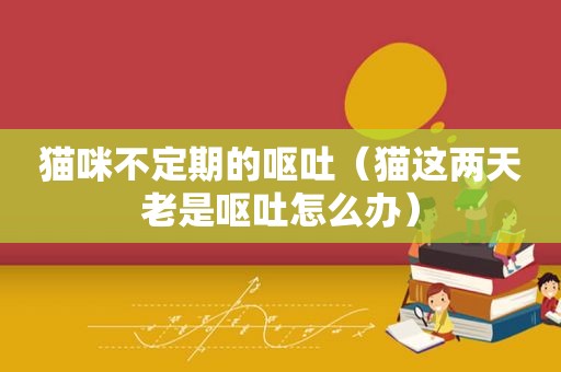 猫咪不定期的呕吐（猫这两天老是呕吐怎么办）