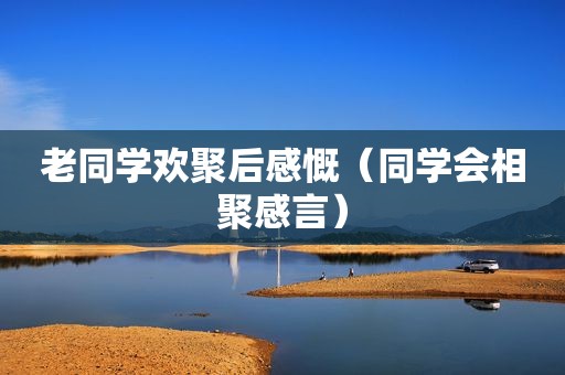 老同学欢聚后感慨（同学会相聚感言）