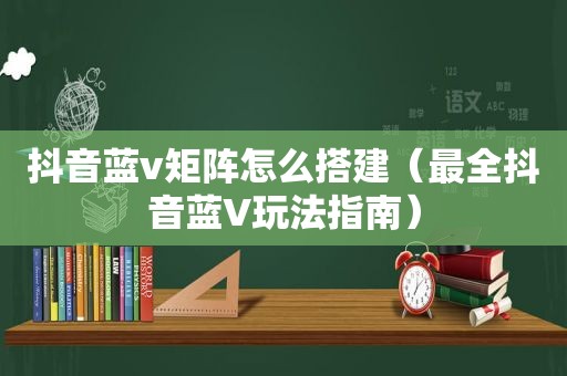 抖音蓝v矩阵怎么搭建（最全抖音蓝V玩法指南）