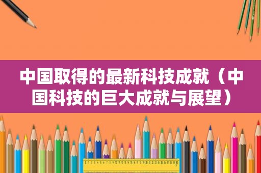 中国取得的最新科技成就（中国科技的巨大成就与展望）