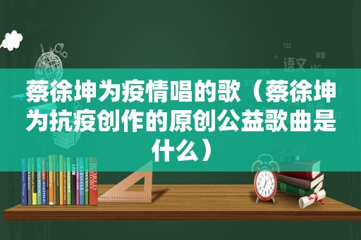 蔡徐坤为疫情唱的歌（蔡徐坤为抗疫创作的原创公益歌曲是什么）