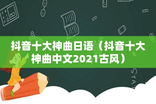 抖音十大神曲日语（抖音十大神曲中文2021古风）