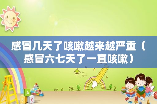 感冒几天了咳嗽越来越严重（感冒六七天了一直咳嗽）