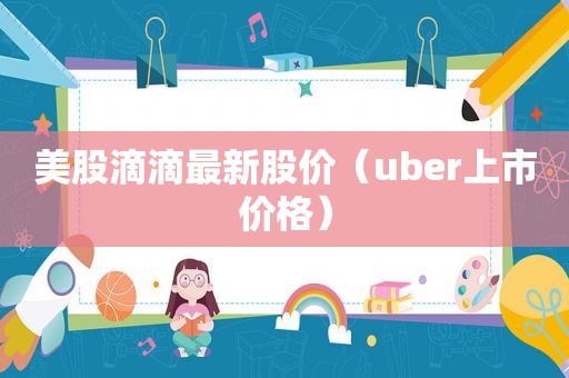 美股滴滴最新股价（uber上市价格）