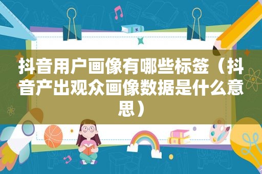 抖音用户画像有哪些标签（抖音产出观众画像数据是什么意思）