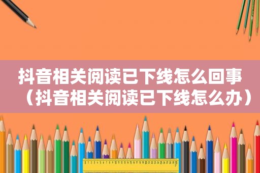 抖音相关阅读已下线怎么回事（抖音相关阅读已下线怎么办）