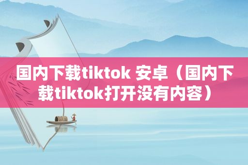 国内下载tiktok 安卓（国内下载tiktok打开没有内容）