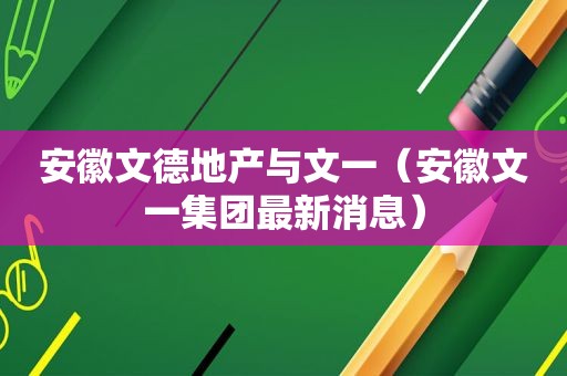 安徽文德地产与文一（安徽文一集团最新消息）