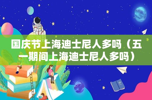 国庆节上海迪士尼人多吗（五一期间上海迪士尼人多吗）