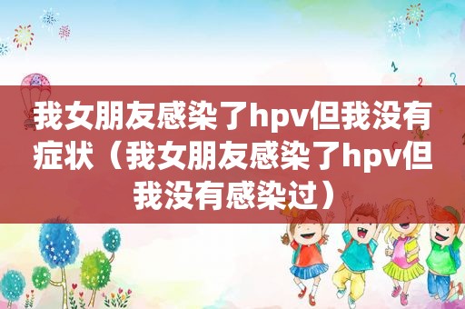 我女朋友感染了hpv但我没有症状（我女朋友感染了hpv但我没有感染过）