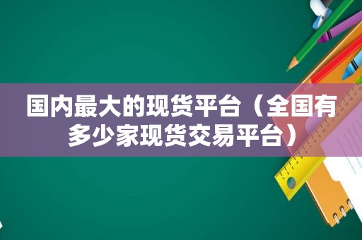国内最大的现货平台（全国有多少家现货交易平台）
