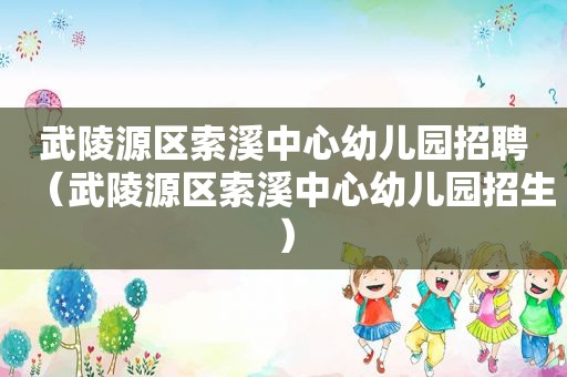 武陵源区索溪中心幼儿园招聘（武陵源区索溪中心幼儿园招生）