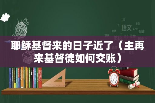 耶稣基督来的日子近了（主再来基督徒如何交账）