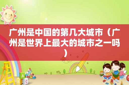 广州是中国的第几大城市（广州是世界上最大的城市之一吗）