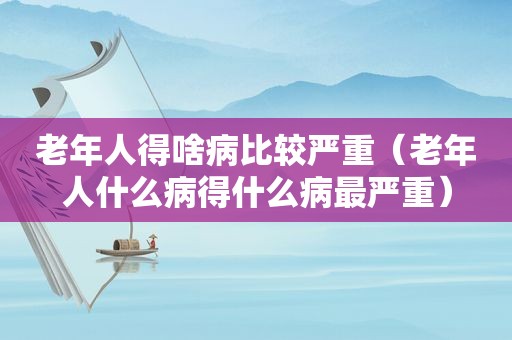 老年人得啥病比较严重（老年人什么病得什么病最严重）