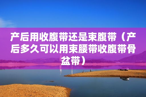 产后用收腹带还是束腹带（产后多久可以用束腰带收腹带骨盆带）