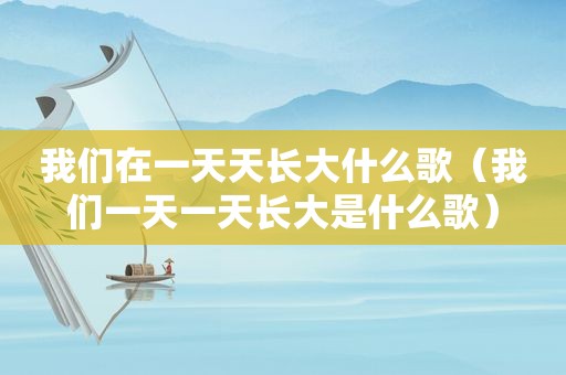 我们在一天天长大什么歌（我们一天一天长大是什么歌）