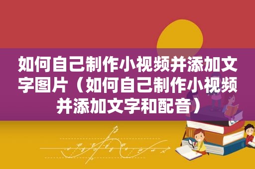 如何自己制作小视频并添加文字图片（如何自己制作小视频并添加文字和配音）