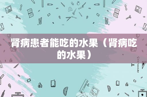 肾病患者能吃的水果（肾病吃的水果）