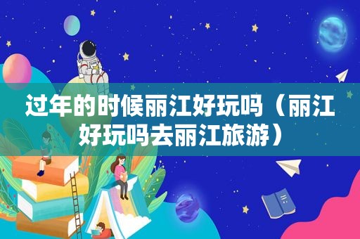 过年的时候丽江好玩吗（丽江好玩吗去丽江旅游）