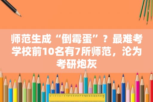 师范生成“倒霉蛋”？最难考学校前10名有7所师范，沦为考研炮灰
