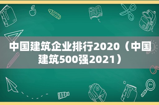 中国建筑企业排行2020（中国建筑500强2021）