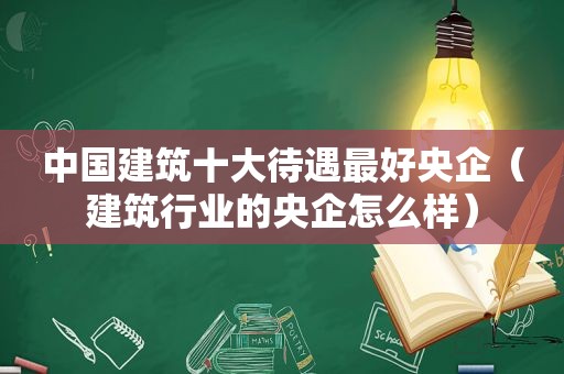 中国建筑十大待遇最好央企（建筑行业的央企怎么样）