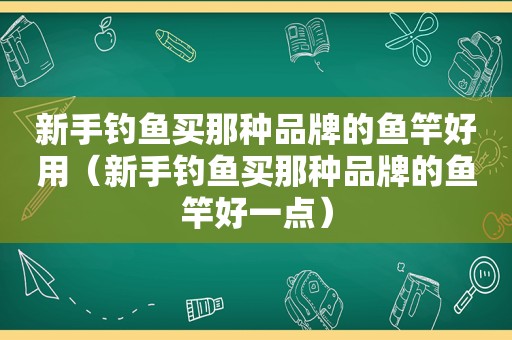 新手钓鱼买那种品牌的鱼竿好用（新手钓鱼买那种品牌的鱼竿好一点）