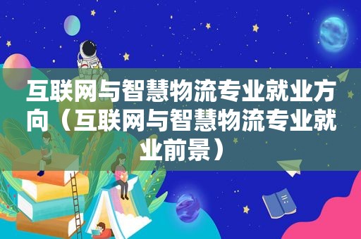 互联网与智慧物流专业就业方向（互联网与智慧物流专业就业前景）