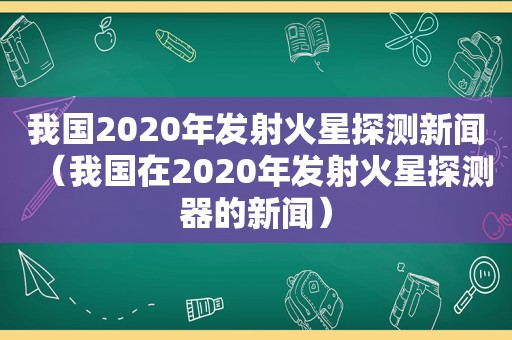 我国2020年发射火星探测新闻（我国在2020年发射火星探测器的新闻）