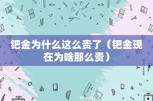 钯金为什么这么贵了（钯金现在为啥那么贵）