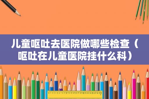 儿童呕吐去医院做哪些检查（呕吐在儿童医院挂什么科）