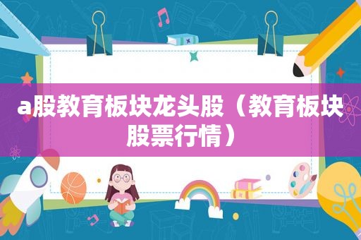 a股教育板块龙头股（教育板块股票行情）  第1张