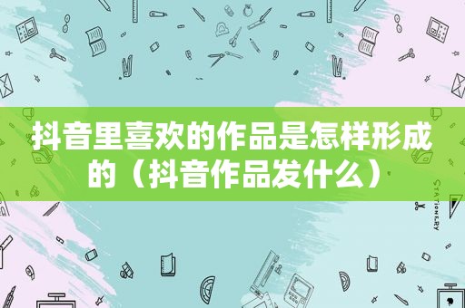 抖音里喜欢的作品是怎样形成的（抖音作品发什么）