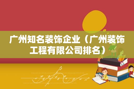广州知名装饰企业（广州装饰工程有限公司排名）