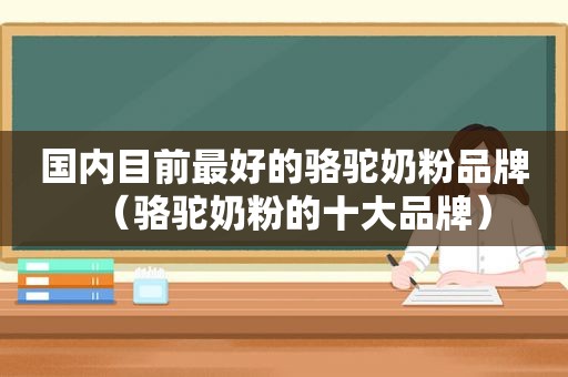 国内目前最好的骆驼奶粉品牌（骆驼奶粉的十大品牌）