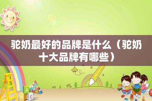 驼奶最好的品牌是什么（驼奶十大品牌有哪些）