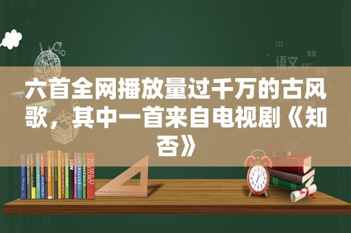 六首全网播放量过千万的古风歌，其中一首来自电视剧《知否》