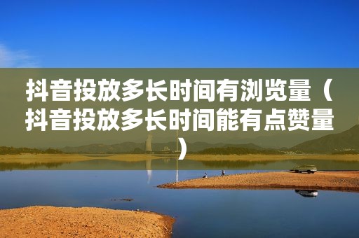 抖音投放多长时间有浏览量（抖音投放多长时间能有点赞量）