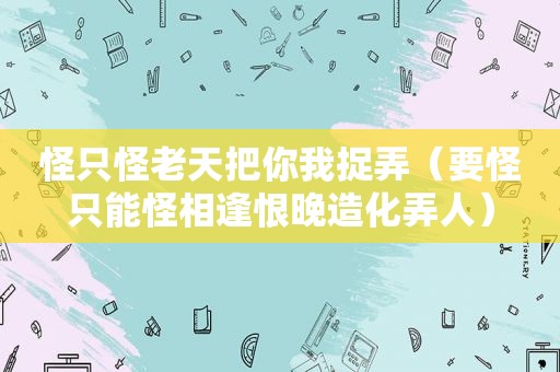 怪只怪老天把你我捉弄（要怪只能怪相逢恨晚造化弄人）