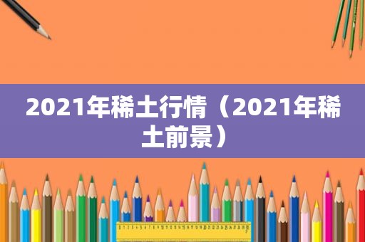 2021年稀土行情（2021年稀土前景）