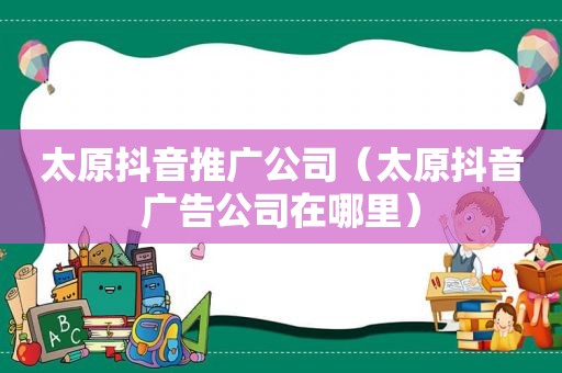 太原抖音推广公司（太原抖音广告公司在哪里）