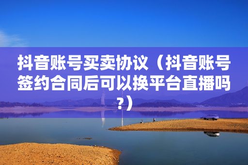 抖音账号买卖协议（抖音账号签约合同后可以换平台直播吗?）