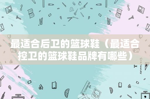 最适合后卫的篮球鞋(最适合控卫的篮球鞋品牌有哪些) 最适合后卫的篮球鞋(最适合控卫的篮球鞋品牌有哪些)