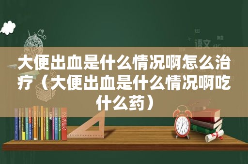 大便出血是什么情况啊怎么治疗（大便出血是什么情况啊吃什么药）