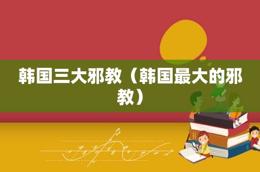 韩国三大邪教（韩国最大的邪教）