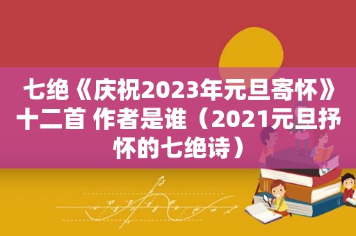 七绝《庆祝2023年元旦寄怀》十二首 作者是谁（2021元旦抒怀的七绝诗）