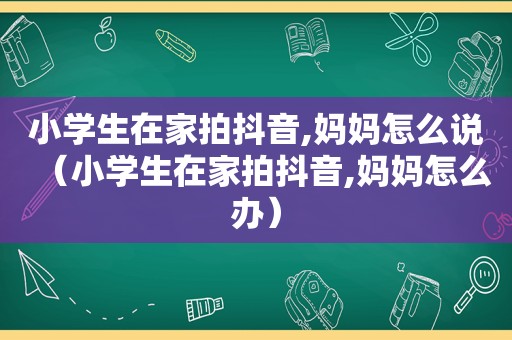 小学生在家拍抖音,妈妈怎么说（小学生在家拍抖音,妈妈怎么办）